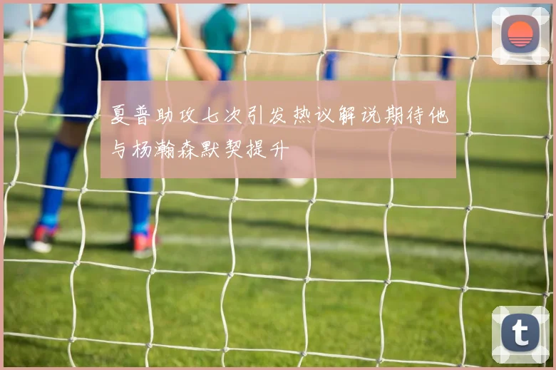 夏普助攻七次引发热议解说期待他与杨瀚森默契提升