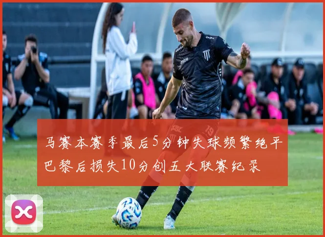 马赛本赛季最后5分钟失球频繁绝平巴黎后损失10分创五大联赛纪录