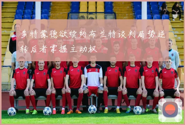 多特蒙德欲续约布兰特谈判局势逆转后者掌握主动权