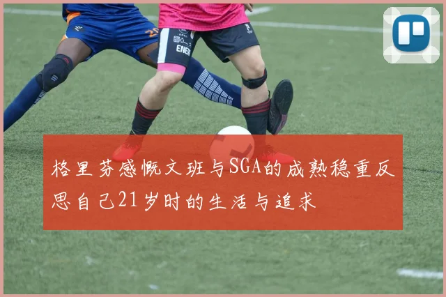 格里芬感慨文班与SGA的成熟稳重反思自己21岁时的生活与追求