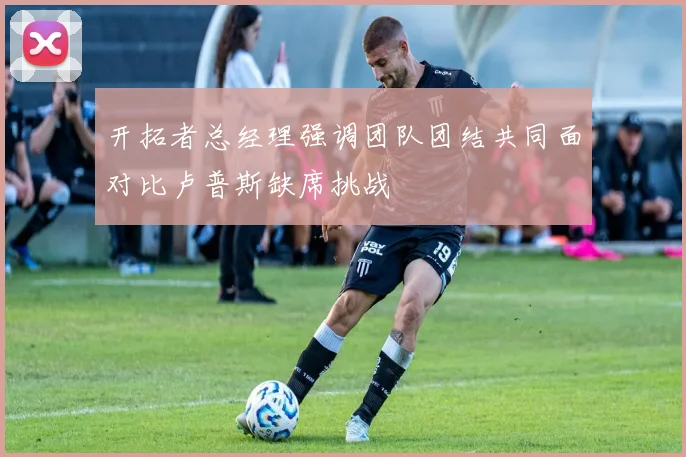 开拓者总经理强调团队团结共同面对比卢普斯缺席挑战