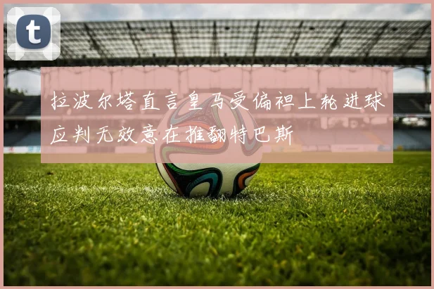 拉波尔塔直言皇马受偏袒上轮进球应判无效意在推翻特巴斯