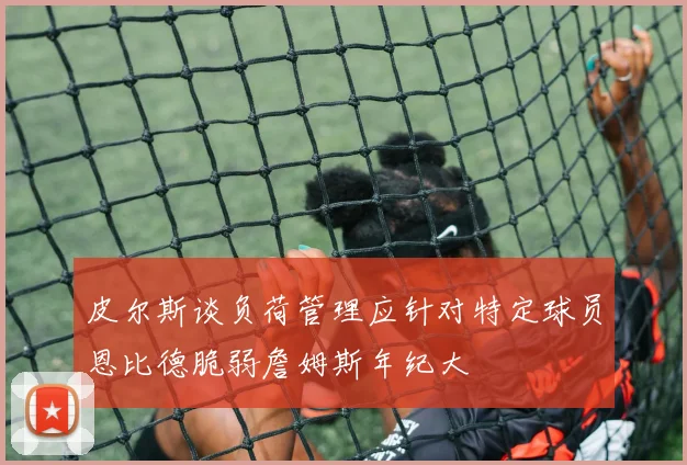 皮尔斯谈负荷管理应针对特定球员恩比德脆弱詹姆斯年纪大