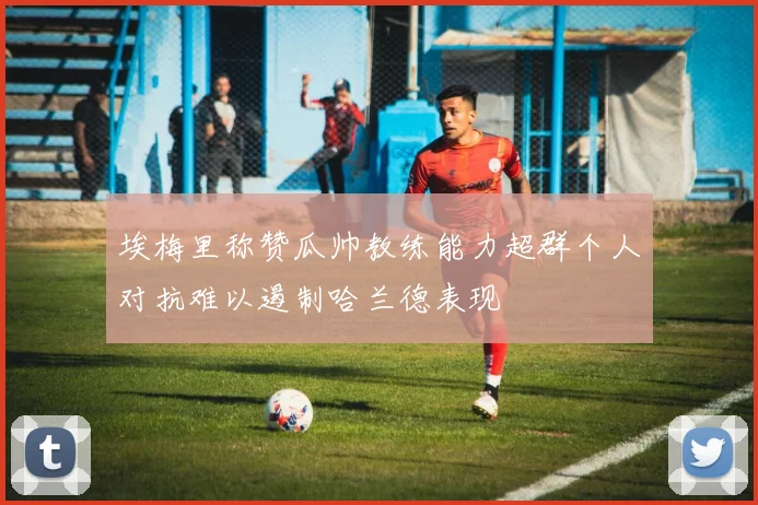 埃梅里称赞瓜帅教练能力超群个人对抗难以遏制哈兰德表现