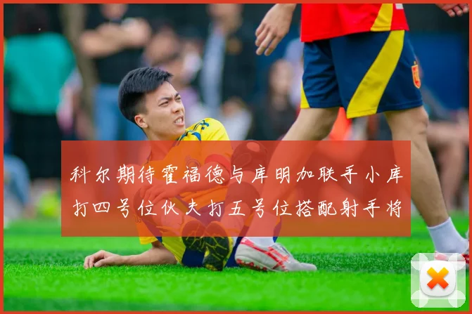 科尔期待霍福德与库明加联手小库打四号位伙夫打五号位搭配射手将极具观赏性