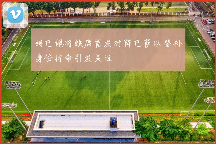 姆巴佩将缺席首发对阵巴萨以替补身份待命引发关注