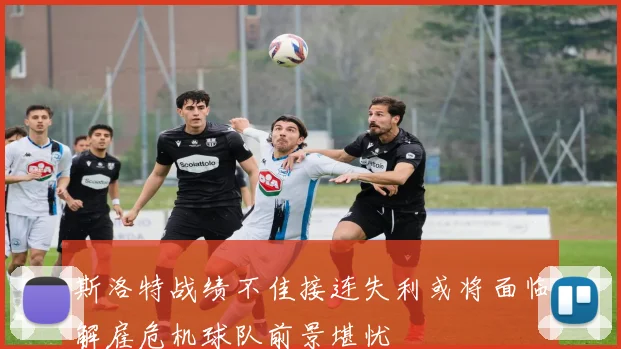 斯洛特战绩不佳接连失利或将面临解雇危机球队前景堪忧