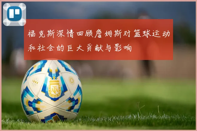 福克斯深情回顾詹姆斯对篮球运动和社会的巨大贡献与影响