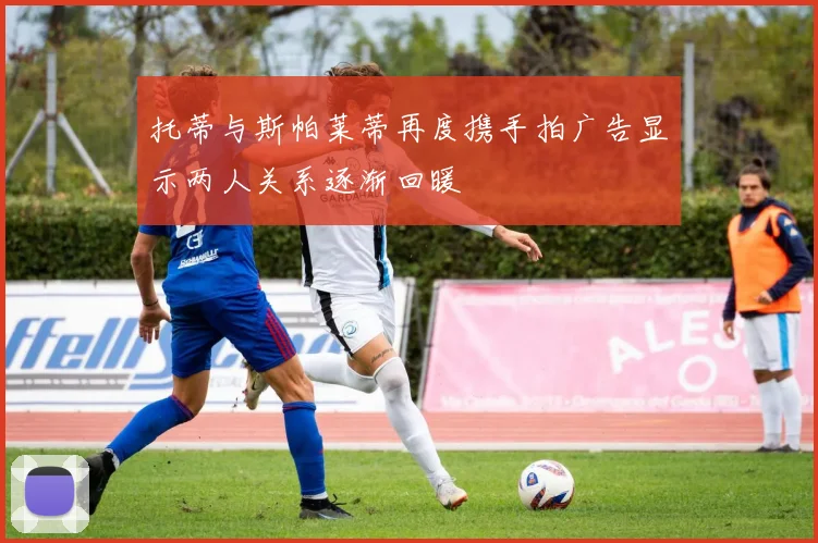 托蒂与斯帕莱蒂再度携手拍广告显示两人关系逐渐回暖