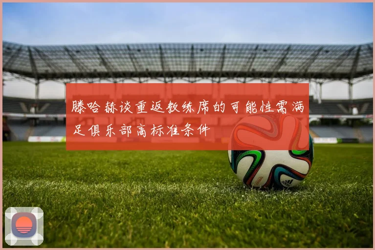 滕哈赫谈重返教练席的可能性需满足俱乐部高标准条件