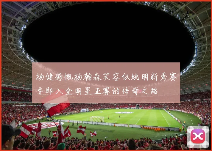 杨健感慨杨瀚森笑容似姚明新秀赛季即入全明星正赛的传奇之路