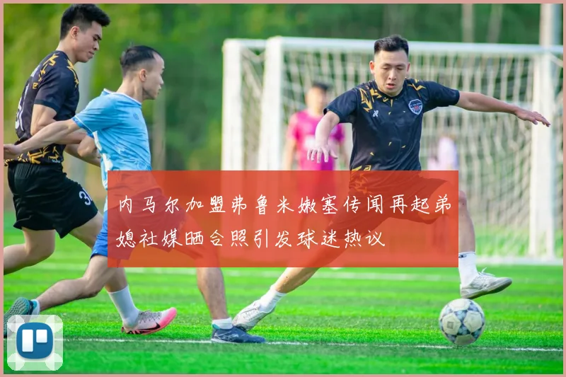 内马尔加盟弗鲁米嫩塞传闻再起弟媳社媒晒合照引发球迷热议